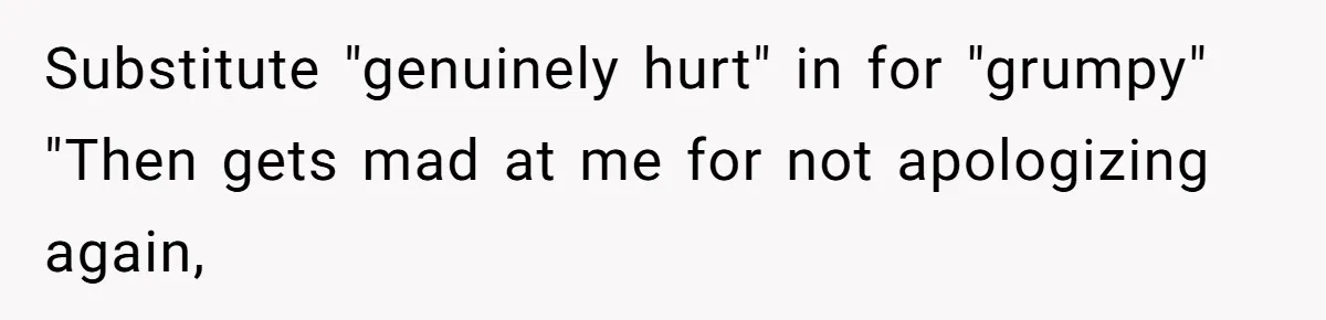 Substitute "genuinely hurt" in for "grumpy" "Then gets mad at me for not apologizing again,