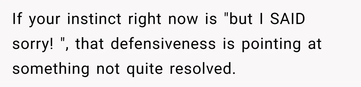 If your instinct right now is "but I SAID sorry! ", that defensiveness is pointing at something not quite resolved.