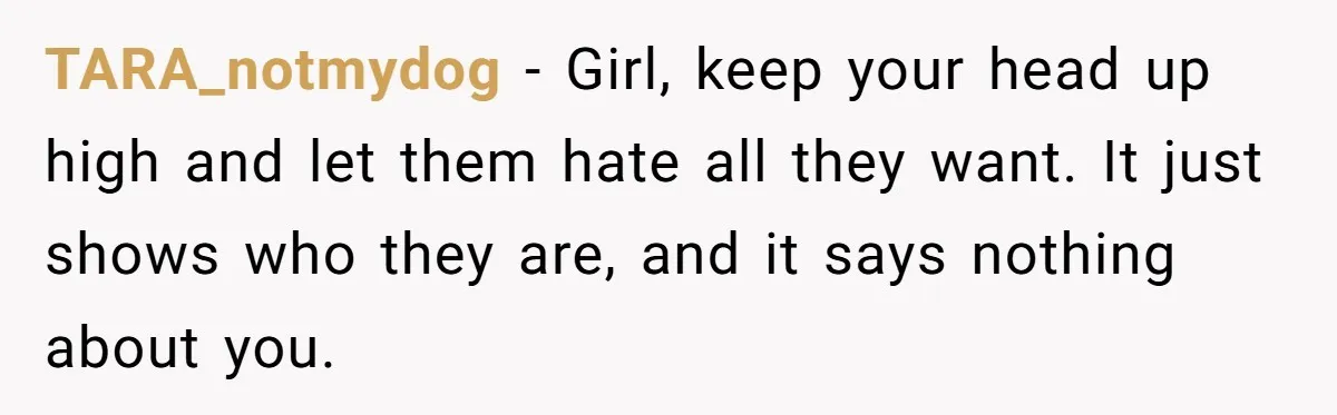 TARA_notmydog − Girl, keep your head up high and let them hate all they want. It just shows who they are, and it says nothing about you.