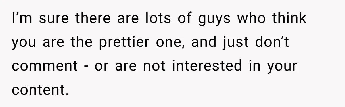 I’m sure there are lots of guys who think you are the prettier one, and just don’t comment - or are not interested in your content.