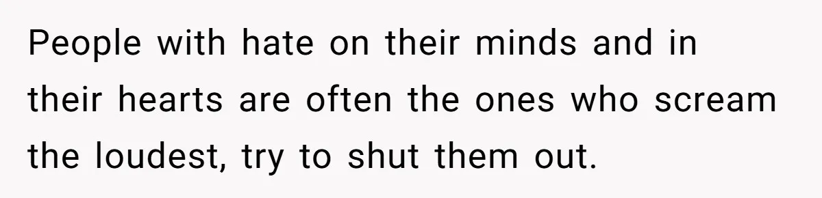 People with hate on their minds and in their hearts are often the ones who scream the loudest, try to shut them out.
