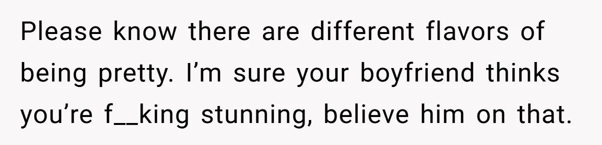Please know there are different flavors of being pretty. I’m sure your boyfriend thinks you’re f__king stunning, believe him on that.