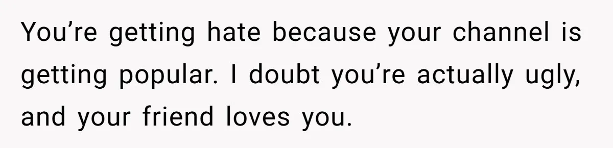 You’re getting hate because your channel is getting popular. I doubt you’re actually ugly, and your friend loves you.