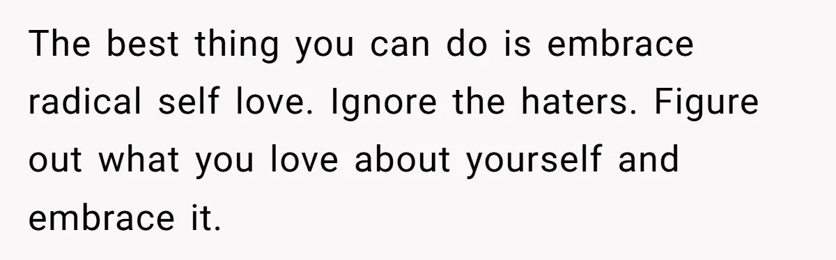 The best thing you can do is embrace radical self love. Ignore the haters. Figure out what you love about yourself and embrace it.