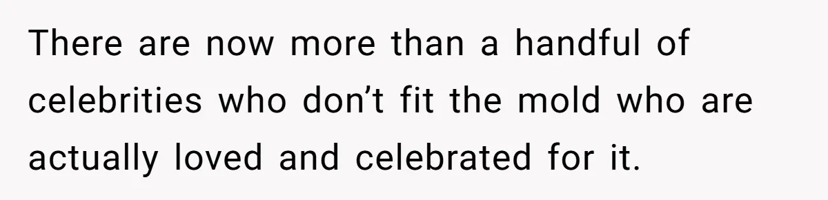 There are now more than a handful of celebrities who don’t fit the mold who are actually loved and celebrated for it.