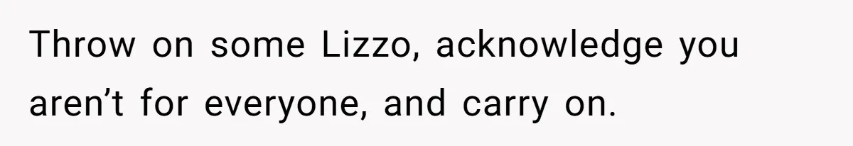 Throw on some Lizzo, acknowledge you aren’t for everyone, and carry on.