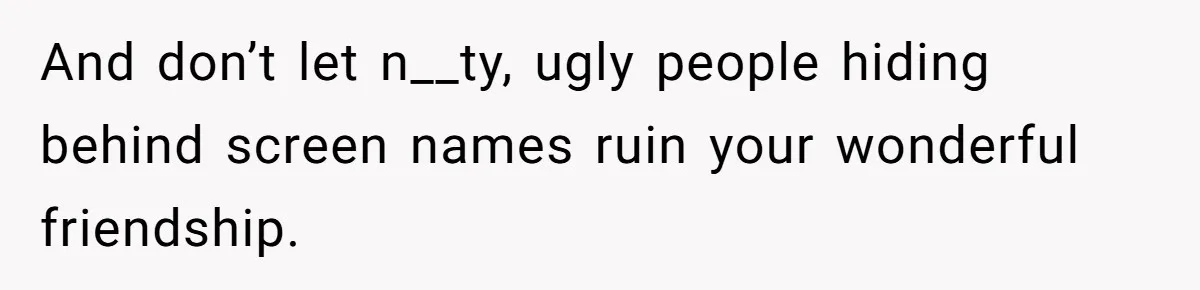 And don’t let n__ty, ugly people hiding behind screen names ruin your wonderful friendship.