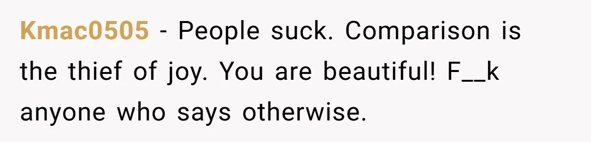 Kmac0505 − People suck. Comparison is the thief of joy. You are beautiful! F__k anyone who says otherwise.