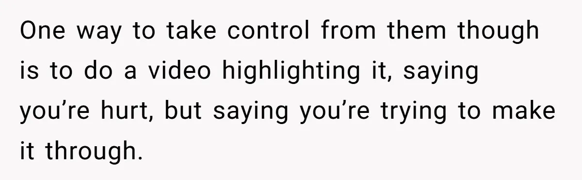One way to take control from them though is to do a video highlighting it, saying you’re hurt, but saying you’re trying to make it through.