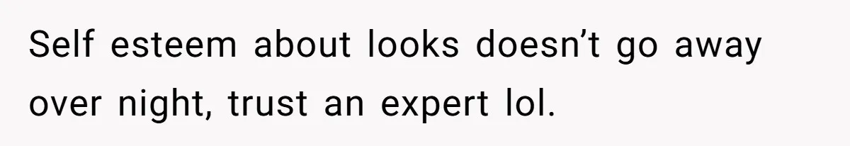 Self esteem about looks doesn’t go away over night, trust an expert lol.