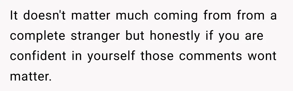 It doesn't matter much coming from from a complete stranger but honestly if you are confident in yourself those comments wont matter.
