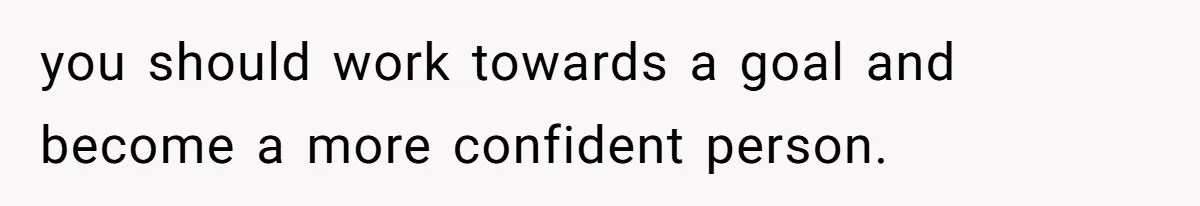 you should work towards a goal and become a more confident person.