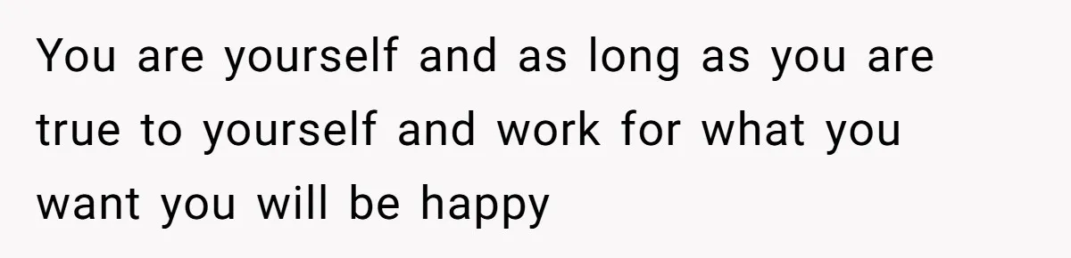 You are yourself and as long as you are true to yourself and work for what you want you will be happy
