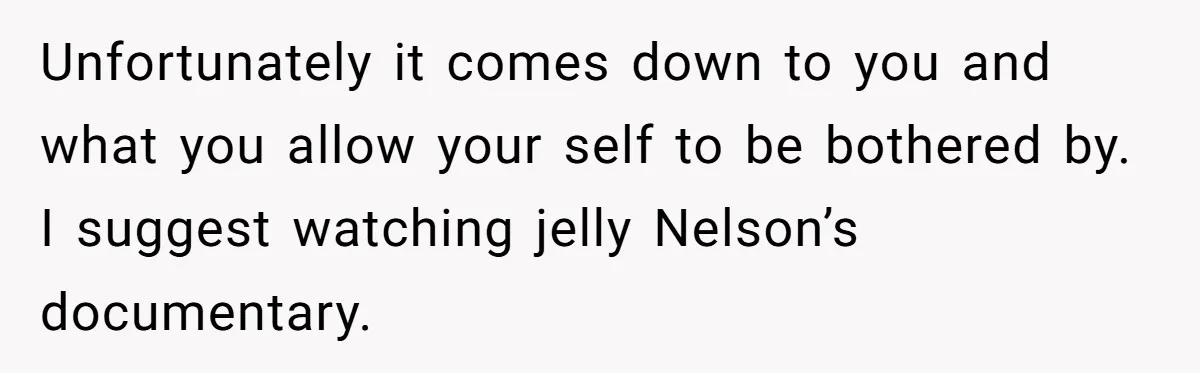 Unfortunately it comes down to you and what you allow your self to be bothered by. I suggest watching jelly Nelson’s documentary.