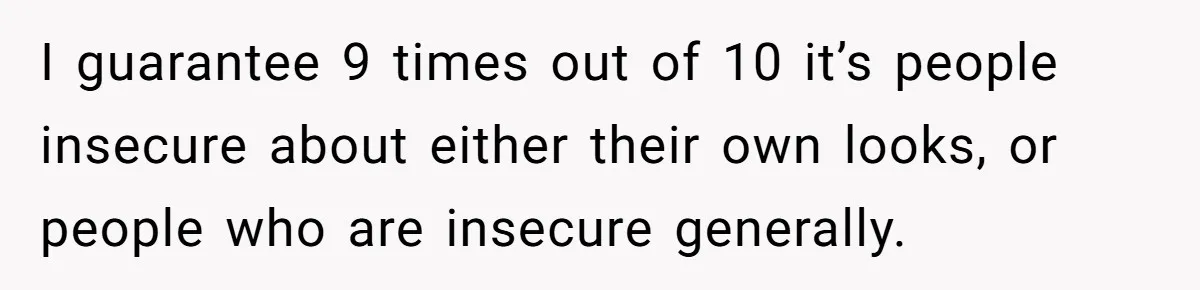 I guarantee 9 times out of 10 it’s people insecure about either their own looks, or people who are insecure generally.