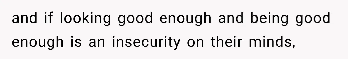 and if looking good enough and being good enough is an insecurity on their minds,
