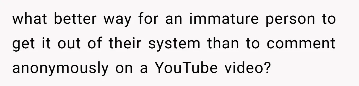 what better way for an immature person to get it out of their system than to comment anonymously on a YouTube video?