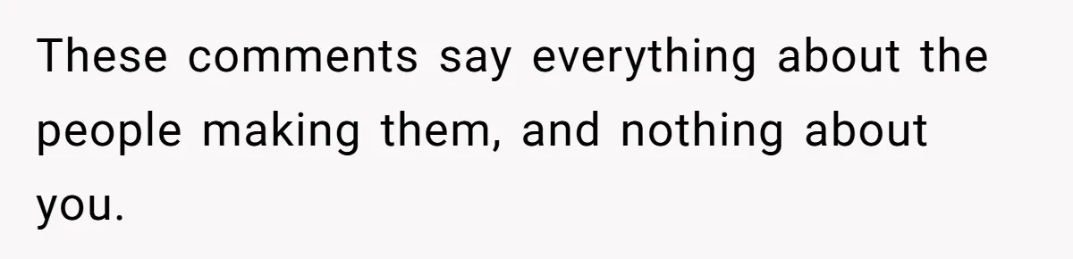 These comments say everything about the people making them, and nothing about you.