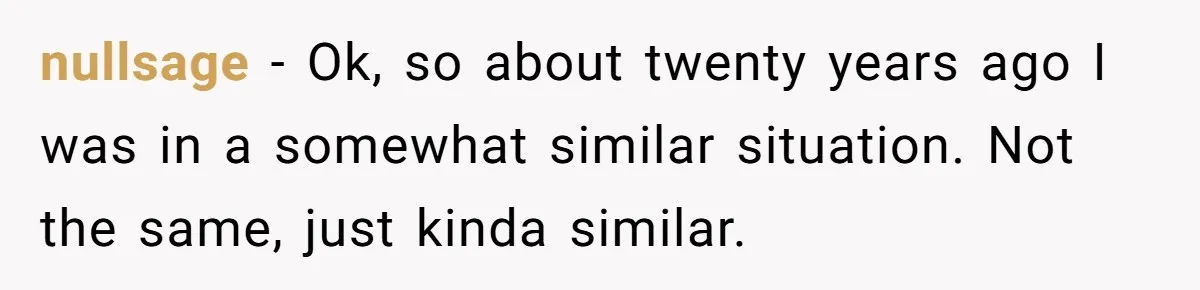 nullsage − Ok, so about twenty years ago I was in a somewhat similar situation. Not the same, just kinda similar.