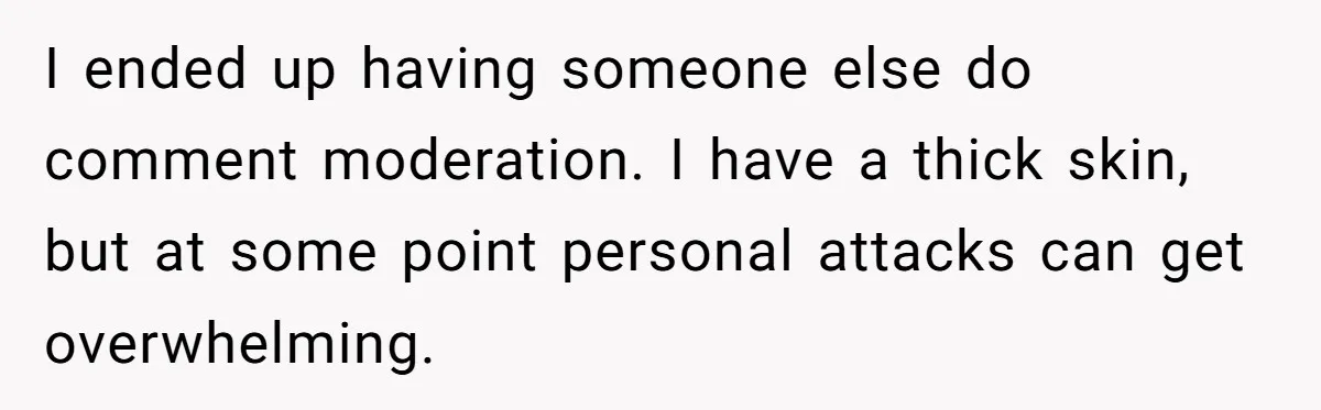 I ended up having someone else do comment moderation. I have a thick skin, but at some point personal attacks can get overwhelming.