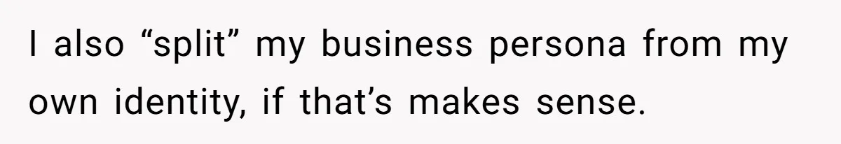 I also “split” my business persona from my own identity, if that’s makes sense.