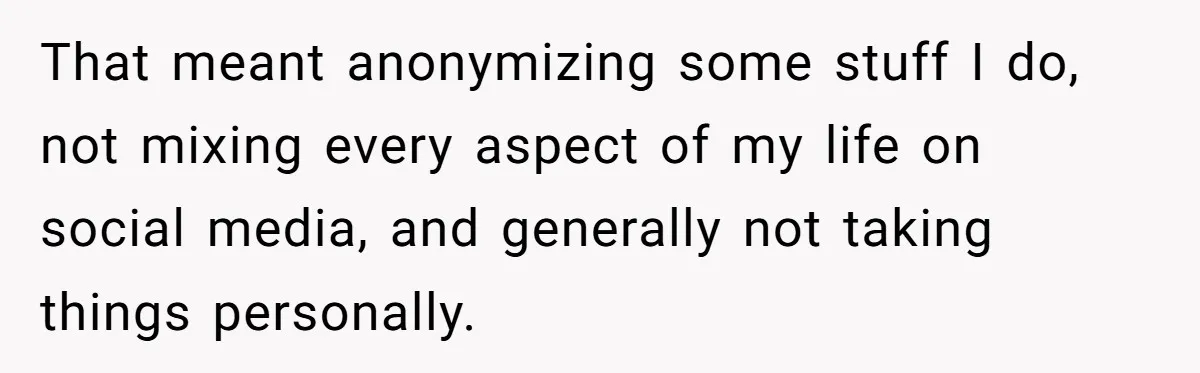 That meant anonymizing some stuff I do, not mixing every aspect of my life on social media, and generally not taking things personally.