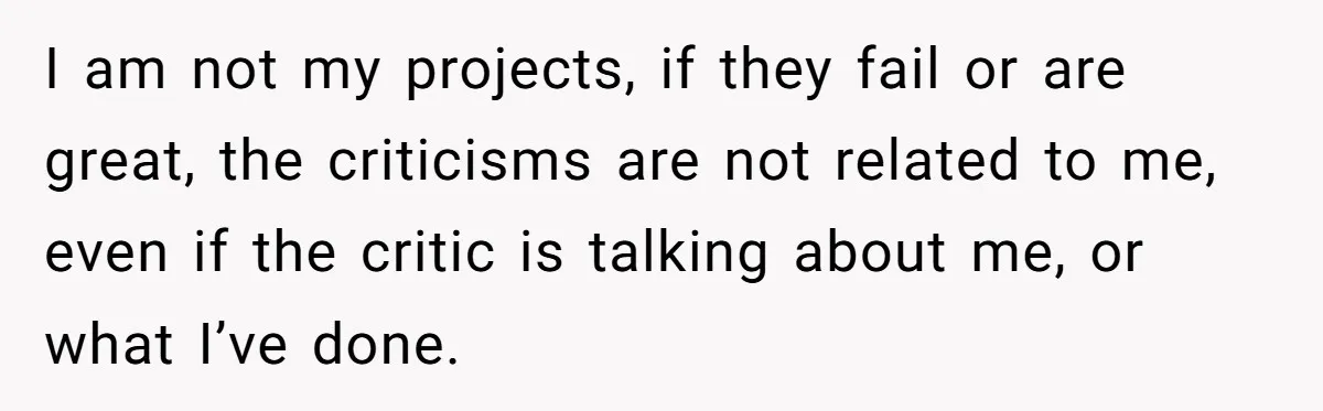 I am not my projects, if they fail or are great, the criticisms are not related to me, even if the critic is talking about me, or what I’ve done.