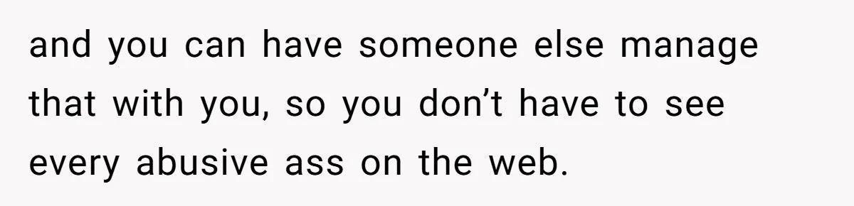 and you can have someone else manage that with you, so you don’t have to see every abusive ass on the web.