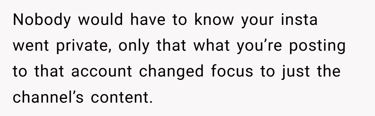 Nobody would have to know your insta went private, only that what you’re posting to that account changed focus to just the channel’s content.