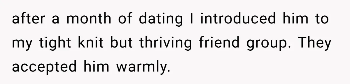 after a month of dating I introduced him to my tight knit but thriving friend group. They accepted him warmly.