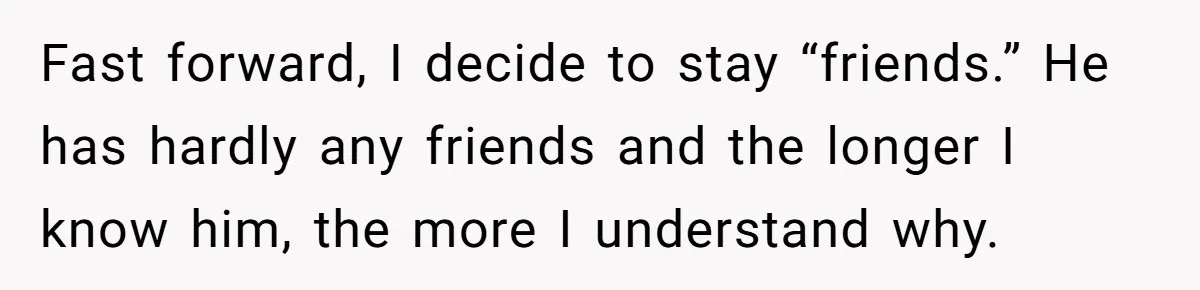 Fast forward, I decide to stay “friends.” He has hardly any friends and the longer I know him, the more I understand why.