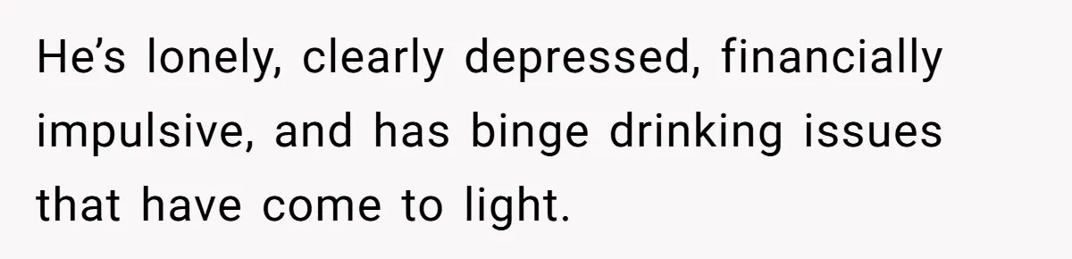 He’s lonely, clearly depressed, financially impulsive, and has binge drinking issues that have come to light.