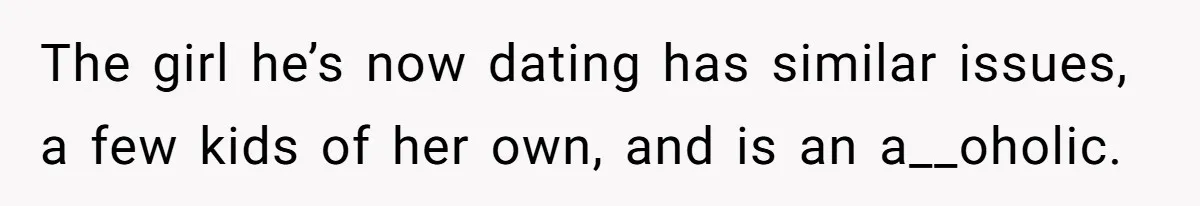 The girl he’s now dating has similar issues, a few kids of her own, and is an a__oholic.