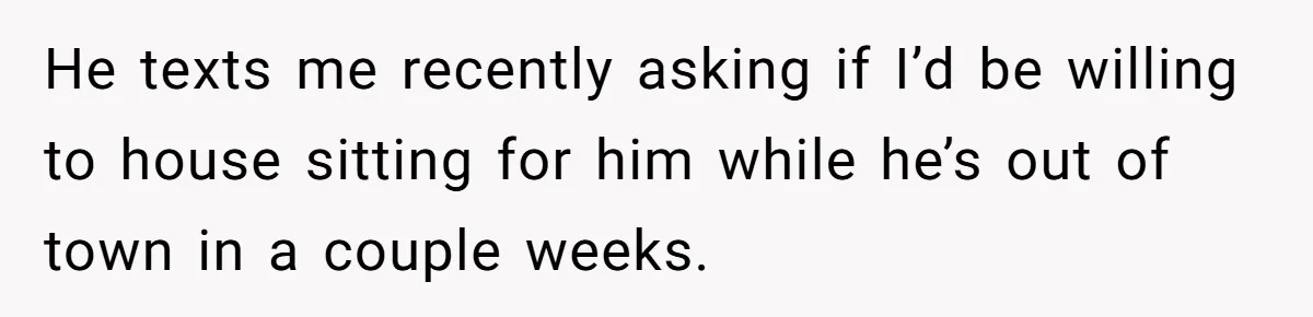 He texts me recently asking if I’d be willing to house sitting for him while he’s out of town in a couple weeks.