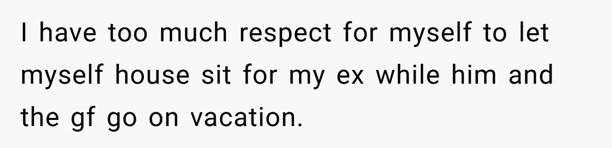I have too much respect for myself to let myself house sit for my ex while him and the gf go on vacation.