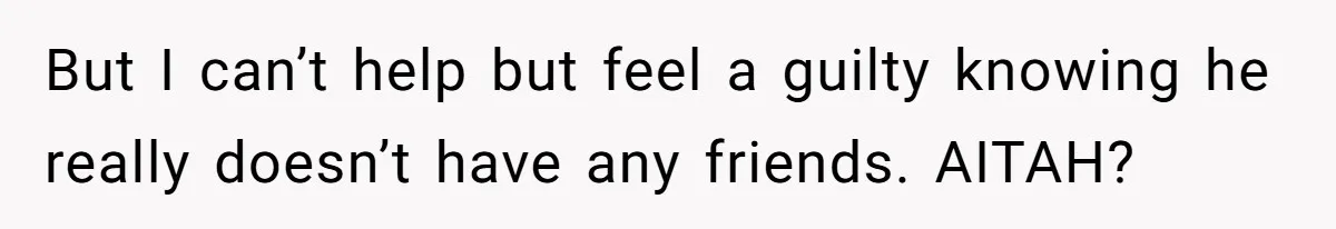But I can’t help but feel a guilty knowing he really doesn’t have any friends. AITAH?