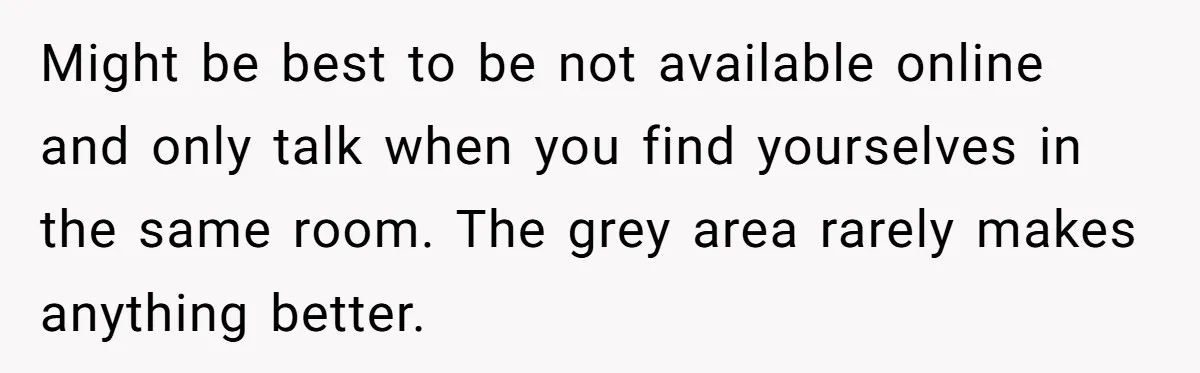 Might be best to be not available online and only talk when you find yourselves in the same room. The grey area rarely makes anything better.