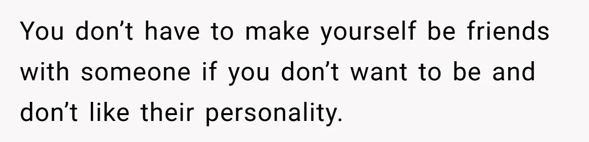 You don’t have to make yourself be friends with someone if you don’t want to be and don’t like their personality.