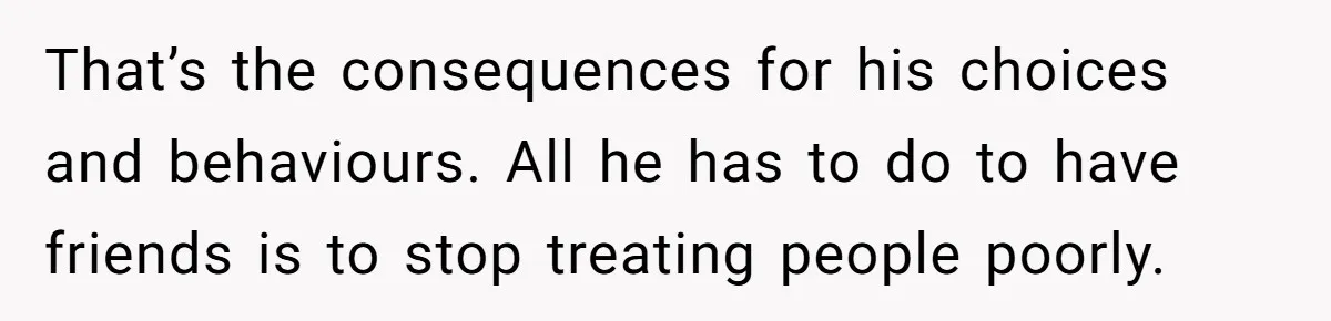 That’s the consequences for his choices and behaviours. All he has to do to have friends is to stop treating people poorly.