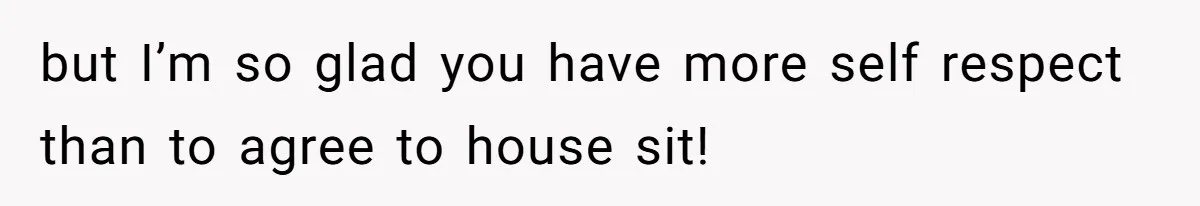 but I’m so glad you have more self respect than to agree to house sit!