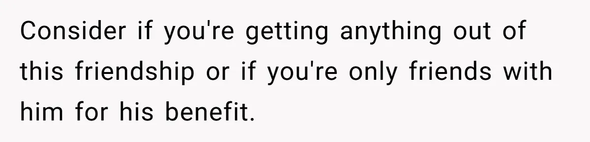 Consider if you're getting anything out of this friendship or if you're only friends with him for his benefit.