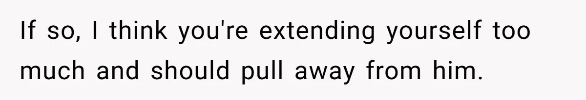 If so, I think you're extending yourself too much and should pull away from him.