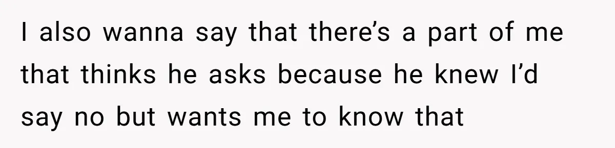 I also wanna say that there’s a part of me that thinks he asks because he knew I’d say no but wants me to know that