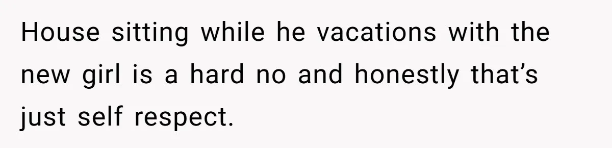 House sitting while he vacations with the new girl is a hard no and honestly that’s just self respect.