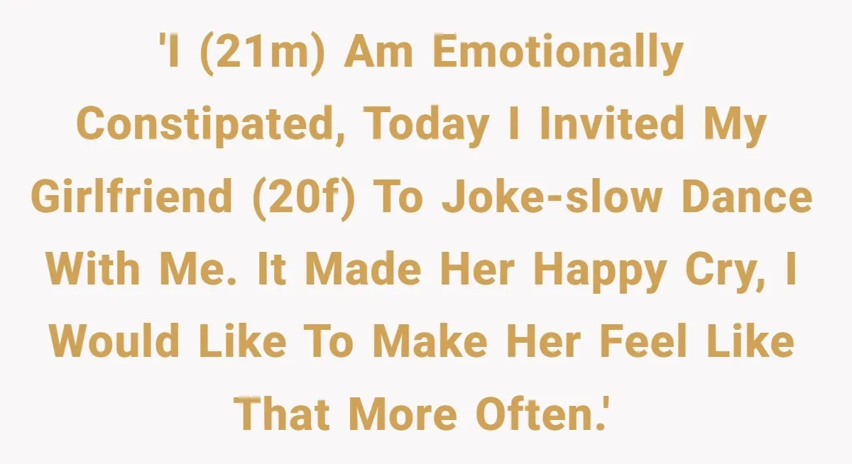 'I (21m) am emotionally constipated, today I invited my girlfriend (20f) to joke-slow dance with me. It made her happy cry, I would like to make her feel like that...