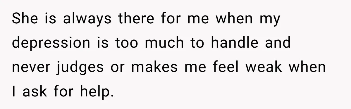 She is always there for me when my depression is too much to handle and never judges or makes me feel weak when I ask for help.