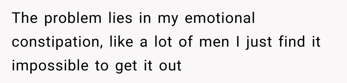 The problem lies in my emotional constipation, like a lot of men I just find it impossible to get it out