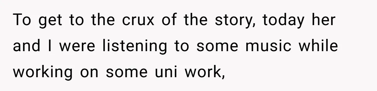 To get to the crux of the story, today her and I were listening to some music while working on some uni work,