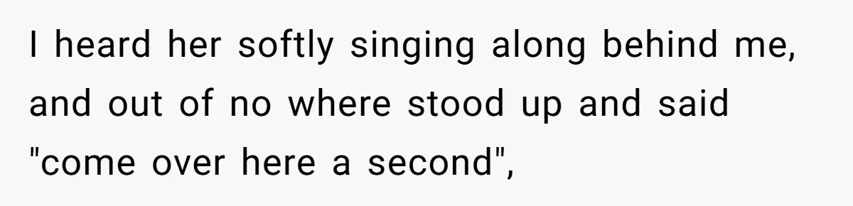 I heard her softly singing along behind me, and out of no where stood up and said "come over here a second",