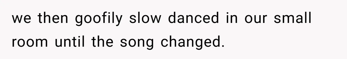 we then goofily slow danced in our small room until the song changed.